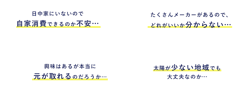 日中家にいないので自家消費できるのか不安… たくさんメーカーがあるので、どれがいいか分からない… 興味はあるが本当に元が取れるのだろうか… 太陽が少ない地域でも大丈夫なのか…